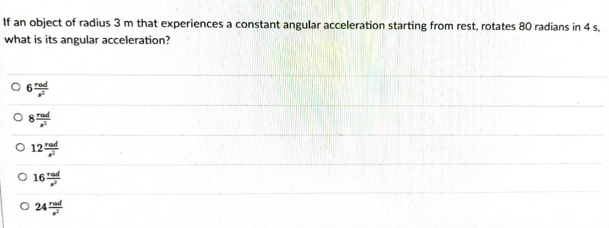 If an object of radius 3 m that experiences a constant angular acceleration starting from rest, rotates 80 radians in 4 s,
what is its angular acceleration?
rad
rad
8
O 12 rad
O 16
O
rad