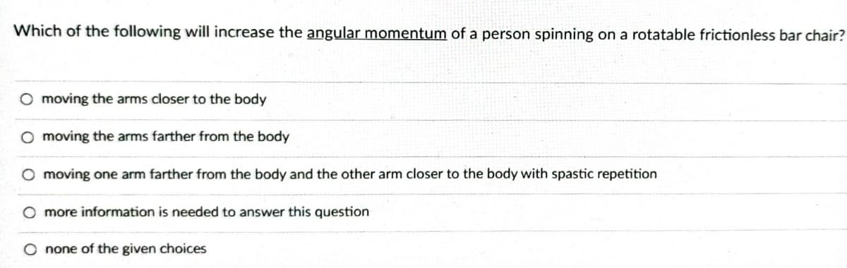 Which of the following will increase the angular momentum of a person spinning on a rotatable frictionless bar chair?
O moving the arms closer to the body
O moving the arms farther from the body
O moving one arm farther from the body and the other arm closer to the body with spastic repetition
O more information is needed to answer this question
O none of the given choices