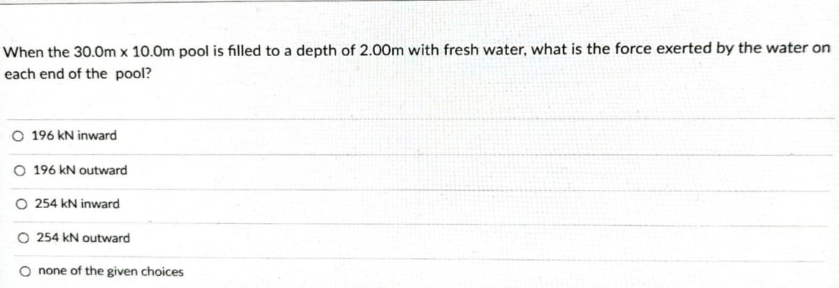 When the 30.0m x 10.0m pool is filled to a depth of 2.00m with fresh water, what is the force exerted by the water on
each end of the pool?
O 196 kN inward
O 196 kN outward
O 254 kN inward
O 254 kN outward
O none of the given choices