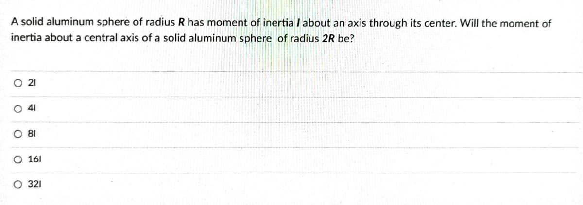 A solid aluminum sphere of radius R has moment of inertia / about an axis through its center. Will the moment of
inertia about a central axis of a solid aluminum sphere of radius 2R be?
O 21
41
O 81
O 161
O 321
O
