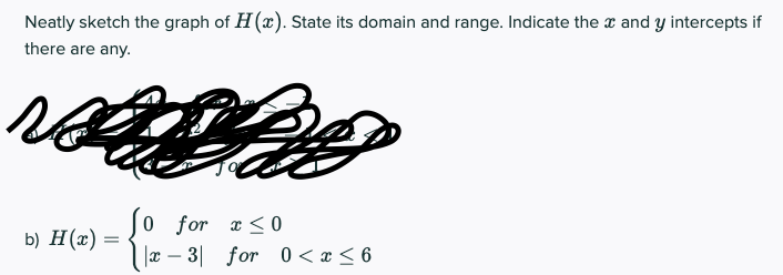 Neatly sketch the graph of H(x). State its domain and range. Indicate the a and y intercepts if
there are any.
0 for x < 0
|x – 3|
b) H(x) =
for 0<x < 6
-
