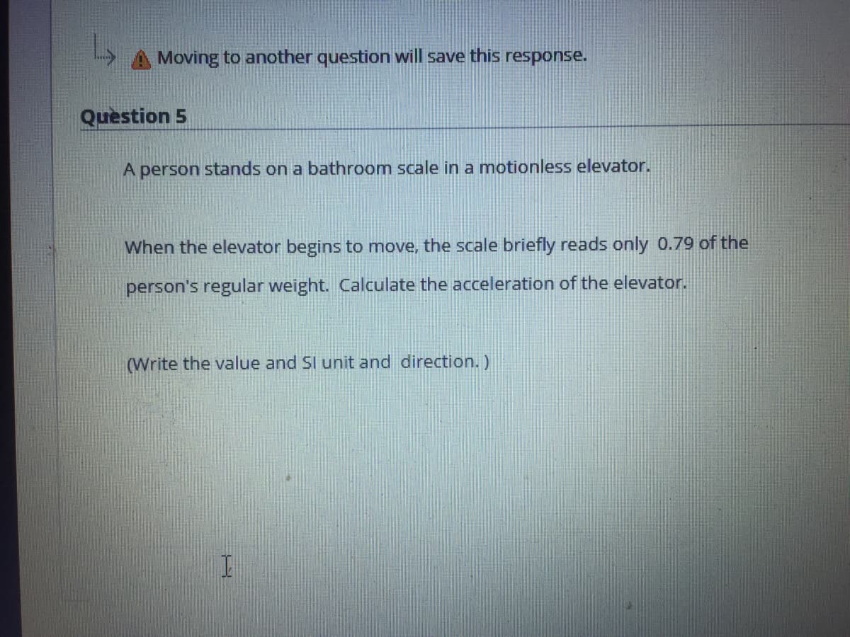 Moving to another question will save this response.
Quèstion 5
A person stands on a bathroom scale in a motionless elevator.
When the elevator begins to move, the scale briefly reads only 0.79 of the
person's regular weight. Calculate the acceleration of the elevator.
(Write the value and SI unit and direction.)

