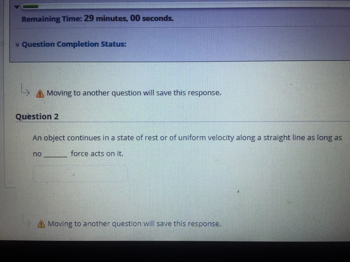 Remaining Time: 29 minutes, 00 seconds.
v Question Completion Status:
Moving to another question will save this response.
Question 2
An object continues in a state of rest or of uniform velocity along a straight line as long as
no
force acts on it.
A Moving to another question will save this response.
