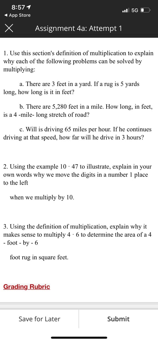 8:57 1
ul 5G 0
1 App Store
Assignment 4a: Attempt 1
1. Use this section's definition of multiplication to explain
why each of the following problems can be solved by
multiplying:
a. There are 3 feet in a yard. If a rug is 5 yards
long, how long is it in feet?
b. There are 5,280 feet in a mile. How long, in feet,
is a 4 -mile- long stretch of road?
c. Will is driving 65 miles per hour. If he continues
driving at that speed, how far will he drive in 3 hours?
2. Using the example 10 · 47 to illustrate, explain in your
own words why we move the digits in a number 1 place
to the left
when we multiply by 10.
3. Using the definition of multiplication, explain why it
makes sense to multiply 4 · 6 to determine the area of a 4
- foot - by - 6
foot rug in square feet.
Grading Rubric
Save for Later
Submit
