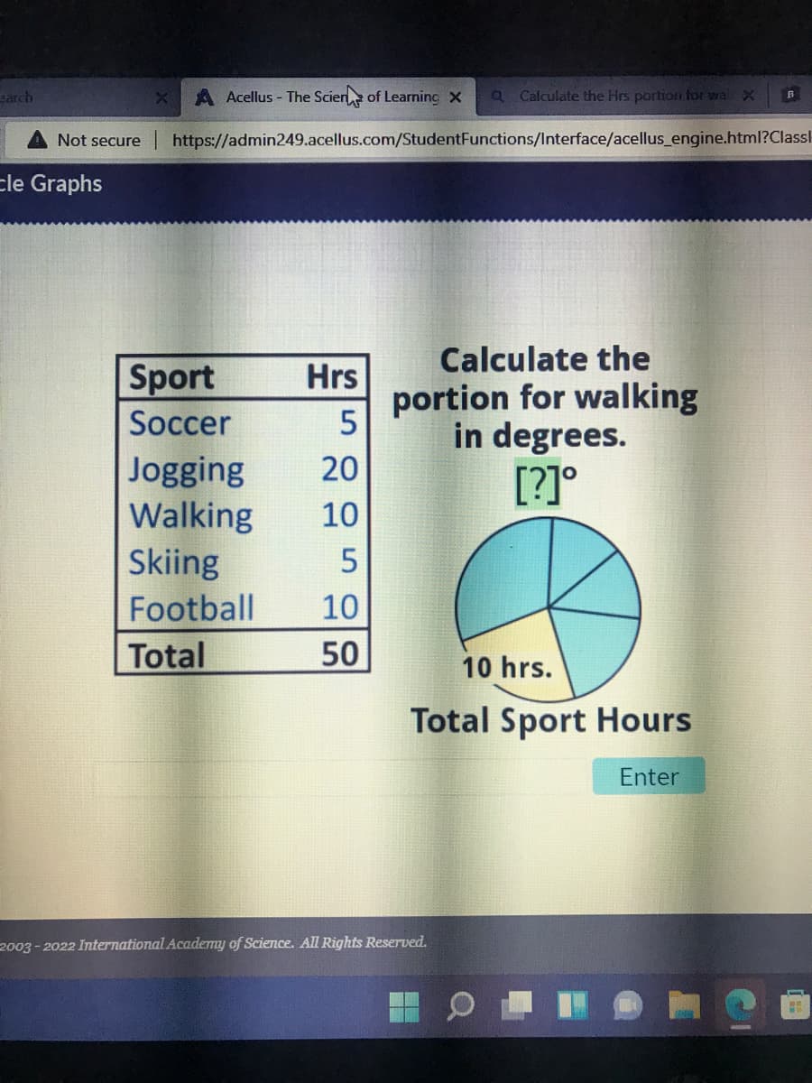 arch
Not secure
Ele Graphs
A Acellus - The Scien of Learning x a Calculate the Hrs portion for wa X
https://admin249.acellus.com/StudentFunctions/Interface/acellus_engine.html?Classl
Hrs
5
Jogging 20
Walking
10
5
10
50
Sport
Soccer
Skiing
Football
Total
Calculate the
portion for walking
in degrees.
[?]°
10 hrs.
Total Sport Hours
Enter
2003-2022 International Academy of Science. All Rights Reserved.
H