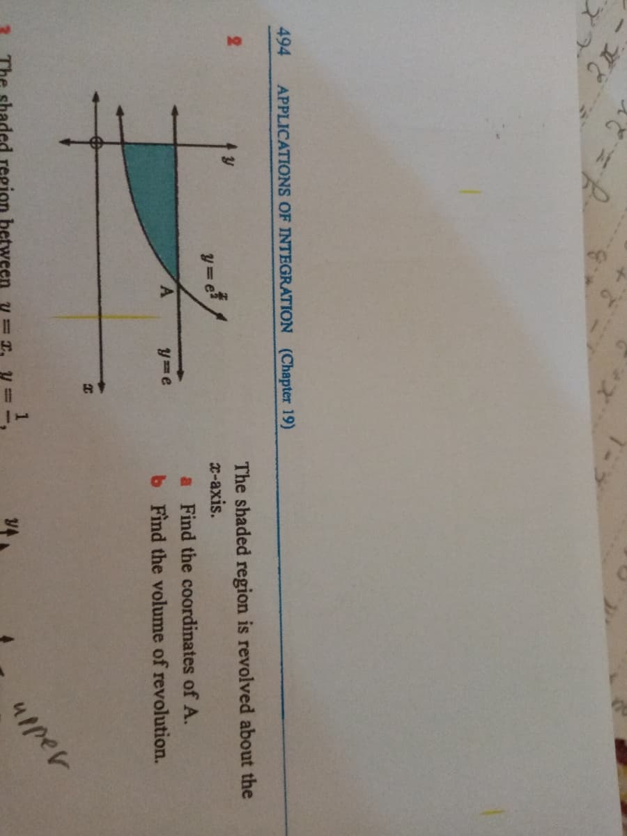 494
APPLICATIONS OF INTEGRATION (Chapter 19)
The shaded region is revolved about the
x-axis.
y=e
a Find the coordinates of A.
y e
b Find the volume of revolution.
led region between y
4pper
