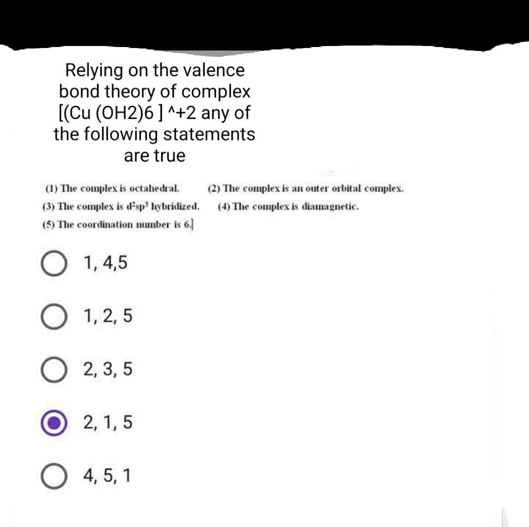 Relying on the valence
bond theory of complex
[(Cu (OH2)6] ^+2 any of
the following statements
are true
(1) The complex is octahedral.
(2) The complex is an outer orbital complex.
(3) The complex is d'sp hybridized.
(5) The coordination number is 6.
(4) The complex is diamagnetic.
O 1, 4,5
1, 2, 5
2, 3, 5
2, 1, 5
4, 5, 1
