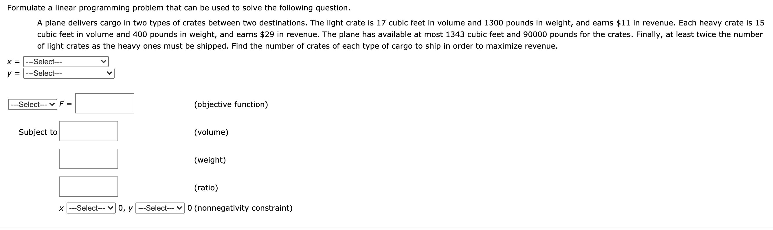 Formulate a linear programming problem that can be used to solve the following question.
A plane delivers cargo in two types of crates between two destinations. The light crate is 17 cubic feet in volume and 1300 pounds in weight, and earns $11 in revenue. Each heavy crate is 15
cubic feet in volume and 400 pounds in weight, and earns $29 in revenue. The plane has available at most 1343 cubic feet and 90000 pounds for the crates. Finally, at least twice the number
of light crates as the heavy ones must be shipped. Find the number of crates of each type of cargo to ship in order to maximize revenue.
X = |---Select---
y =
---Select---
---Select--- vF =
(objective function)
Subject to
(volume)
(weight)
(ratio)
x ---Select--- v 0, y ---Select--- v0 (nonnegativity constraint)
