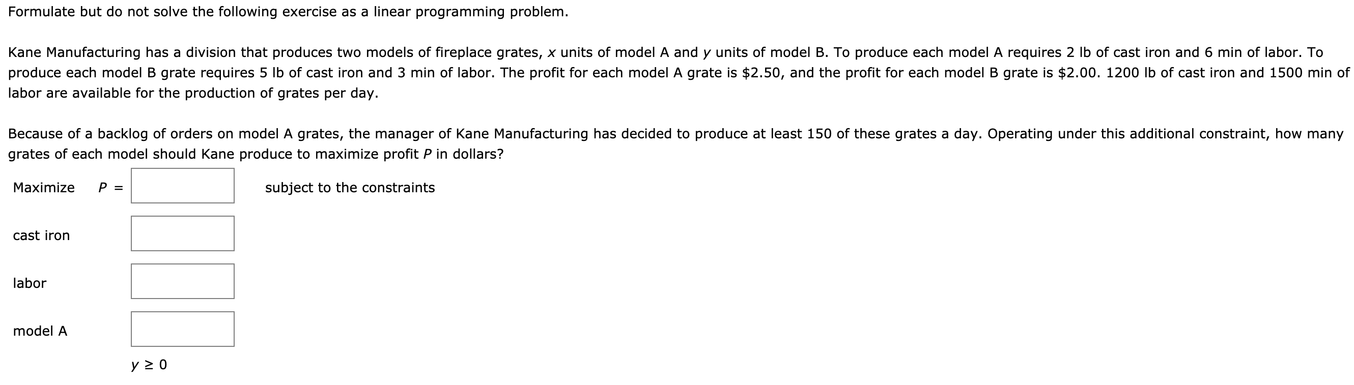 Formulate but do not solve the following exercise as a linear programming problem.
Kane Manufacturing has a division that produces two models of fireplace grates, x units of model A and y units of model B. To produce each model A requires 2 Ib of cast iron and 6 min of labor. To
produce each model B grate requires 5 lb of cast iron and 3 min of labor. The profit for each model A grate is $2.50, and the profit for each model B grate is $2.00. 1200 lb of cast iron and 1500 min of
labor are available for the production of grates per day.
Because of a backlog of orders on model A grates, the manager of Kane Manufacturing has decided to produce at least 150 of these grates a day. Operating under this additional constraint, how many
grates of each model should Kane produce to maximize profit P in dollars?
Maximize
P =
subject to the constraints
cast iron
labor
model A
y 2 0
