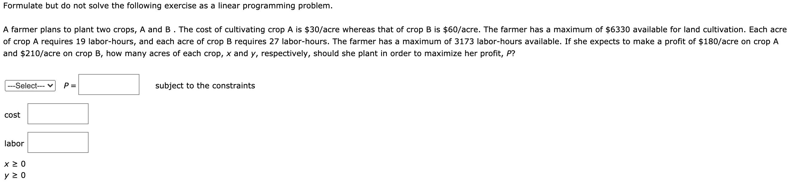 Formulate but do not solve the following exercise as a linear programming problem.
A farmer plans to plant two crops, A and B . The cost of cultivating crop A is $30/acre whereas that of crop B is $60/acre. The farmer has a maximum of $6330 available for land cultivation. Each acre
of crop A requires 19 labor-hours, and each acre of crop B requires 27 labor-hours. The farmer has a maximum of 3173 labor-hours available. If she expects to make a profit of $180/acre on crop A
and $210/acre on crop B, how many acres of each crop, x and y, respectively, should she plant in order to maximize her profit, P?
---Select--- v
P =
subject to the constraints
cost
labor
y 2 0
