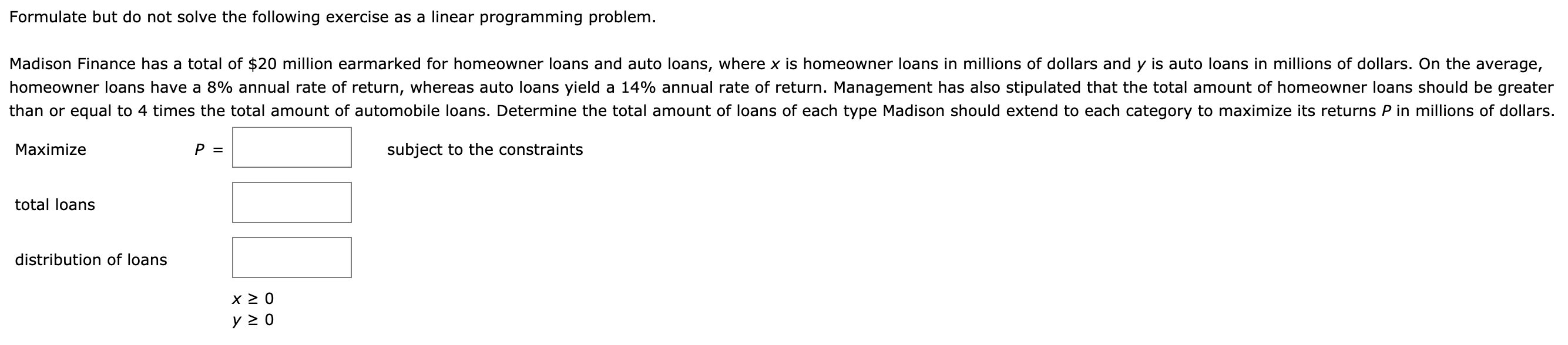 Formulate but do not solve the following exercise as a linear programming problem.
Madison Finance has a total of $20 million earmarked for homeowner loans and auto loans, where x is homeowner loans in millions of dollars and y is auto loans in millions of dollars. On the average,
homeowner loans have a 8% annual rate of return, whereas auto loans yield a 14% annual rate of return. Management has also stipulated that the total amount of homeowner loans should be greater
chan or equal to 4 times the total amount of automobile loans. Determine the total amount of loans of each type Madison should extend to each category to maximize its returns P in millions of dollars.
Maximize
P =
subject to the constraints
total loans
distribution of loans
y 2 0

