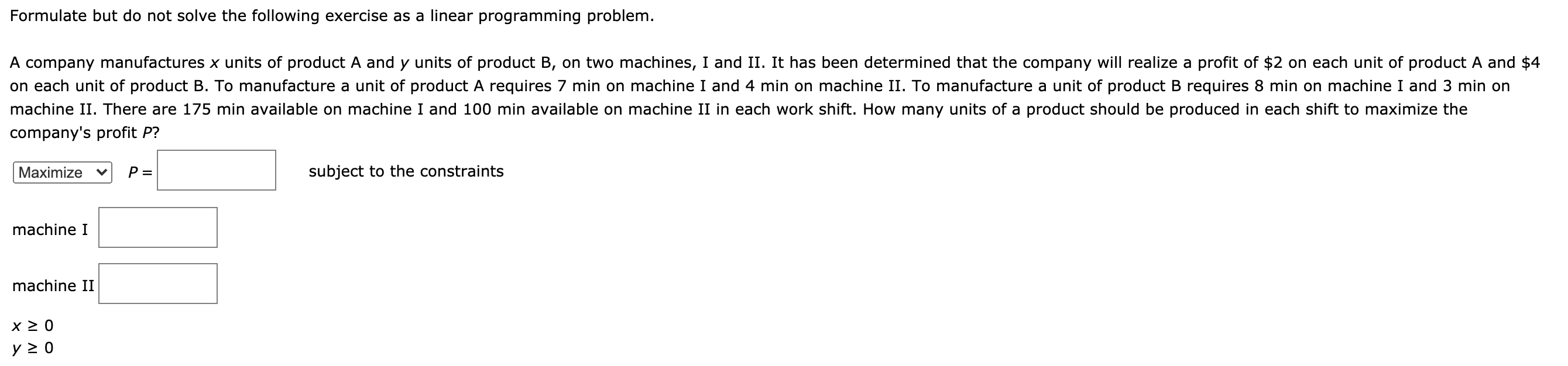 Formulate but do not solve the following exercise as a linear programming problem.
A company manufactures x units of product A and y units of product B, on two machines, I and II. It has been determined that the company will realize a profit of $2 on each unit of product A and $4
on each unit of product B. To manufacture a unit of product A requires 7 min on machine I and 4 min on machine II. To manufacture a unit of product B requires 8 min on machine I and 3 min on
machine II. There are 175 min available on machine I and 100 min available on machine II in each work shift. How many units of a product should be produced in each shift to maximize the
company's profit P?
Maximize
P =
subject to the constraints
machine I
machine II
y 2 0
