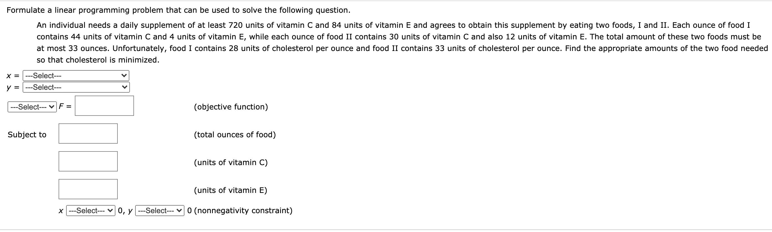 Formulate a linear programming problem that can be used to solve the following question.
An individual needs a daily supplement of at least 720 units of vitamin C and 84 units of vitamin E and agrees to obtain this supplement by eating two foods, I and II. Each ounce of food I
contains 44 units of vitamin C and 4 units of vitamin E, while each ounce of food II contains 30 units of vitamin C and also 12 units of vitamin E. The total amount of these two foods must be
at most 33 ounces. Unfortunately, food I contains 28 units of cholesterol per ounce and food II contains 33 units of cholesterol per ounce. Find the appropriate amounts of the two food needed
so that cholesterol is minimized.
X = |---Select---
y =
---Select---
---Select--- vF =
(objective function)
Subject to
(total ounces of food)
(units of vitamin C)
(units of vitamin E)
X ---Select---
0, y ---Select-- v 0 (nonnegativity constraint)
