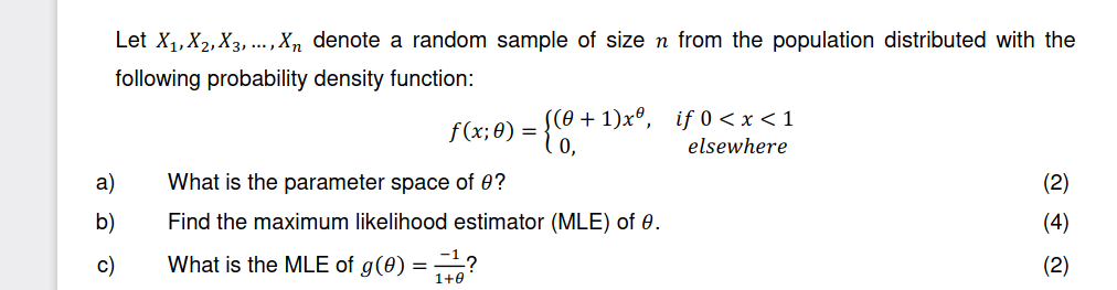 Let X₁, X2, X3,..., Xn denote a random sample of size n from the population distributed with the
following probability density function:
a)
b)
c)
+1)xº, if 0 < x < 1
elsewhere
f(x; 0) = = {0,-
What is the parameter space of 0?
Find the maximum likelihood estimator (MLE) of 0.
What is the MLE of g(0) = ?
(2)
(4)
(2)