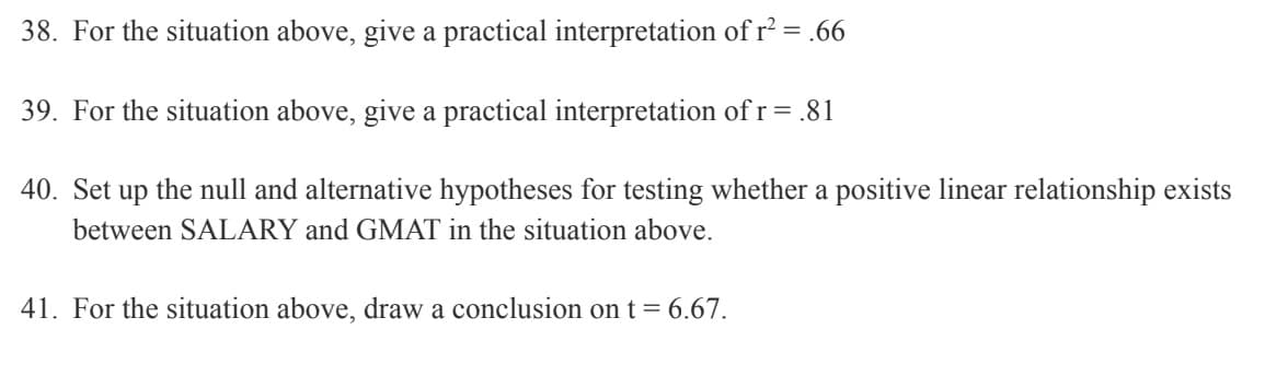 38. For the situation above, give a practical interpretation of r² = .66
39. For the situation above, give a practical interpretation of r = .81
40. Set up the null and alternative hypotheses for testing whether a positive linear relationship exists
between SALARY and GMAT in the situation above.
41. For the situation above, draw a conclusion on t = 6.67.