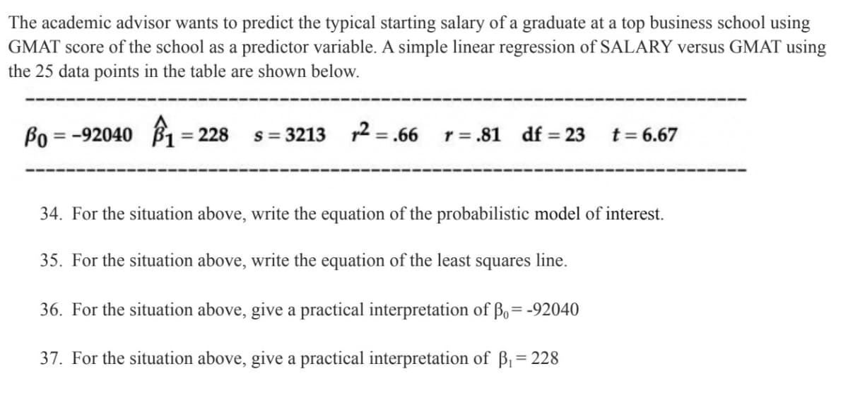The academic advisor wants to predict the typical starting salary of a graduate at a top business school using
GMAT score of the school as a predictor variable. A simple linear regression of SALARY versus GMAT using
the 25 data points in the table are shown below.
Po=-92040 1=228
s=3213 2.66 r = .81 df = 23
t = 6.67
34. For the situation above, write the equation of the probabilistic model of interest.
35. For the situation above, write the equation of the least squares line.
36. For the situation above, give a practical interpretation of Bo= -92040
37. For the situation above, give a practical interpretation of ß₁ = 228