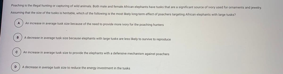 Poaching is the illegal hunting or capturing of wild animals. Both male and female African elephants have tusks that are a significant source of ivory used for ornaments and jewelry.
Assuming that the size of the tusks is heritable, which of the following is the most likely long-term effect of poachers targeting African elephants with large tusks?
A
An increase in average tusk size because of the need to provide more ivory for the poaching hunters
A decrease in average tusk size because elephants with large tusks are less likely to survive to reproduce
C
An increase in average tusk size to provide the elephants with a defensive mechanism against poachers
D
A decrease in average tusk size to reduce the energy investment in the tusks
