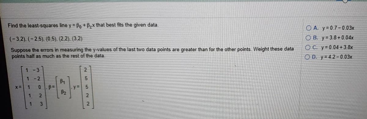 Find the least-squares line y = Po + Bx that best fits the given data.
O A. y=0.7-0.03x
O B. y= 3.8+0.04x
OC. y 0.04 +3.8x
(-3,2), (-2,5). (0,5). (2,2). (3,2)
Suppose the errors in measuring the y-values of the last two data points are greater than for the other points. Weight these data
points half as much as the rest of the data
O D. y= 4.2-0.03x
1-3
2
1
- 2
B1
X=
1
1.
2
3.
2.
552N 2
