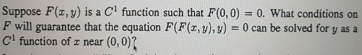 Suppose F(x, y) is a C function such that F(0, 0) = 0. What conditions on
F will guarantee that the equation F(F(x,y), y) = 0 can be solved for y as a
C' function of x near (0, 0)?
%3D
