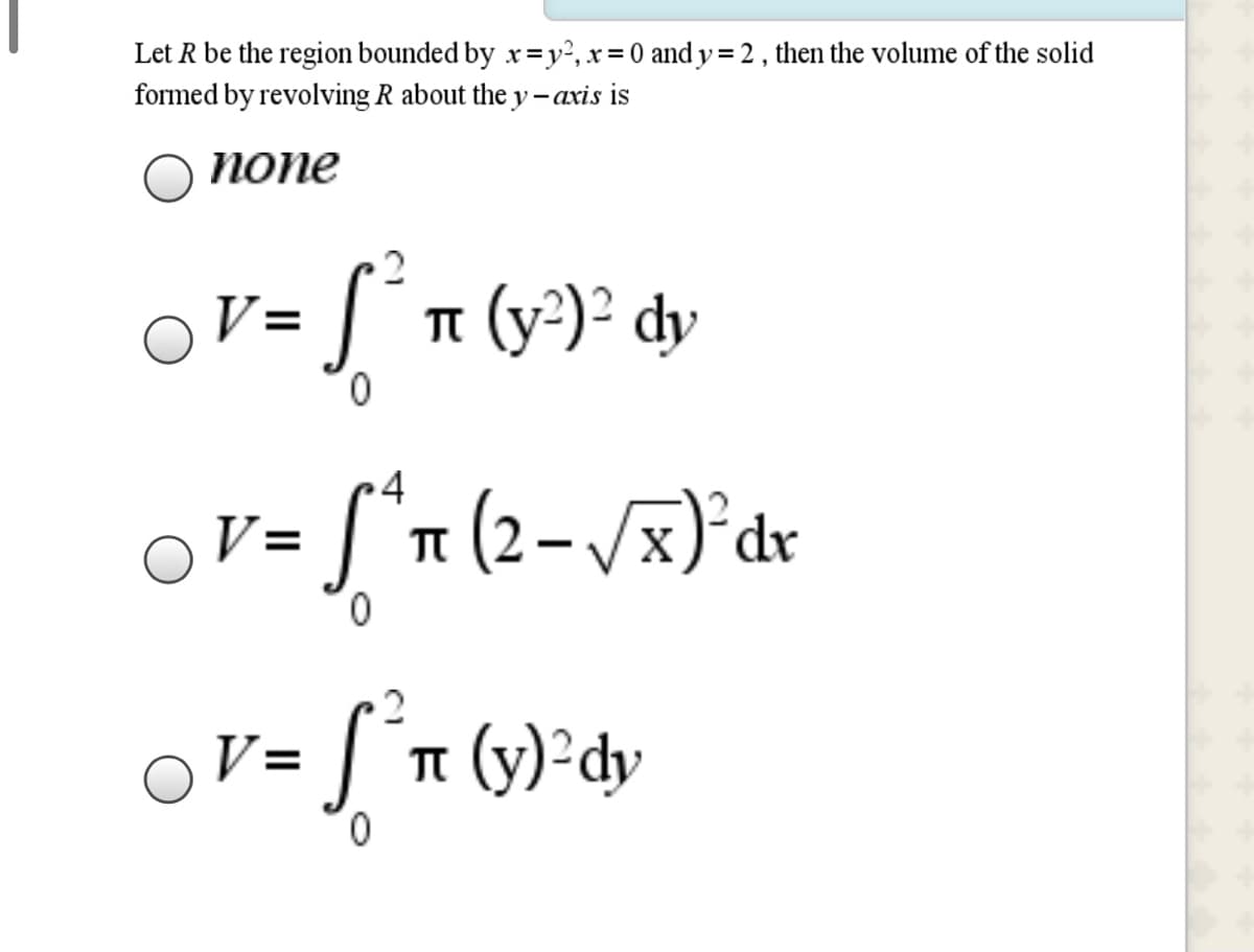 Let R be the region bounded by x=y², x= 0 and y = 2 , then the volume of the solid
formed by revolving R about the y – axis is
%3D
попе
S´n (y*)² dy
V=
0.
4
V = [*n (2-/x)°dr
0.
ST (y)•dy
V=
0.
