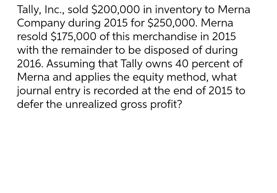 Tally, Inc., sold $200,000 in inventory to Merna
Company during 2015 for $250,000. Mernal
resold $175,000 of this merchandise in 2015
with the remainder to be disposed of during
2016. Assuming that Tally owns 40 percent of
Merna and applies the equity method, what
journal entry is recorded at the end of 2015 to
defer the unrealized gross profit?
