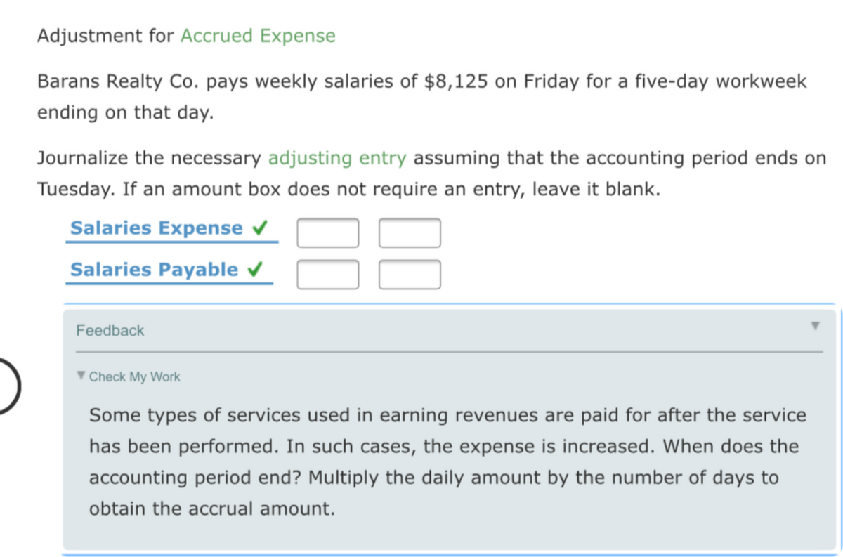 Adjustment for Accrued Expense
Barans Realty Co. pays weekly salaries of $8,125 on Friday for a five-day workweek
ending on that day.
Journalize the necessary adjusting entry assuming that the accounting period ends on
Tuesday. If an amount box does not require an entry, leave it blank.
Salaries Expense v
Salaries Payable
Feedback
' Check My Work
Some types of services used in earning revenues are paid for after the service
has been performed. In such cases, the expense is increased. When does the
accounting period end? Multiply the daily amount by the number of days to
obtain the accrual amount.
