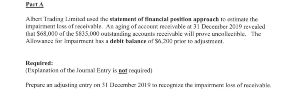 Part A
Albert Trading Limited used the statement of financial position approach to estimate the
impairment loss of receivable. An aging of account receivable at 31 December 2019 revealed
that $68,000 of the $835,000 outstanding accounts receivable will prove uncollectible. The
Allowance for Impairment has a debit balance of $6,200 prior to adjustment.
Required:
(Explanation of the Journal Entry is not required)
Prepare an adjusting entry on 31 December 2019 to recognize the impairment loss of receivable.
