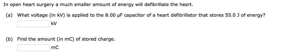 In open heart surgery a much smaller amount of energy will defibrillate the heart.
(a) What voltage (in kV) is applied to the 8.00 μF capacitor of a heart defibrillator that stores 55.0 J of energy?
KV
(b) Find the amount (in mC) of stored charge.
mC