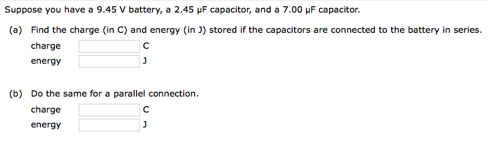 Suppose you have a 9.45 V battery, a 2.45 µF capacitor, and a 7.00 μF capacitor.
(a) Find the charge (in C) and energy (in J) stored if the capacitors are connected to the battery in series.
charge
energy
с
J
(b) Do the same for a parallel connection.
charge
energy
с
J