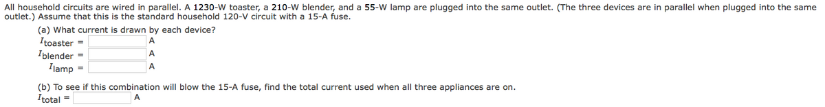 All household circuits are wired in parallel. A 1230-W toaster, a 210-W blender, and a 55-W lamp are plugged into the same outlet. (The three devices are in parallel when plugged into the same
outlet.) Assume that this is the standard household 120-V circuit with a 15-A fuse.
(a) What current is drawn by each device?
A
A
A
Itoaster =
Iblender =
Ilamp
=
(b) To see if this combination will blow the 15-A fuse, find the total current used when all three appliances are on.
Itotal
A
=