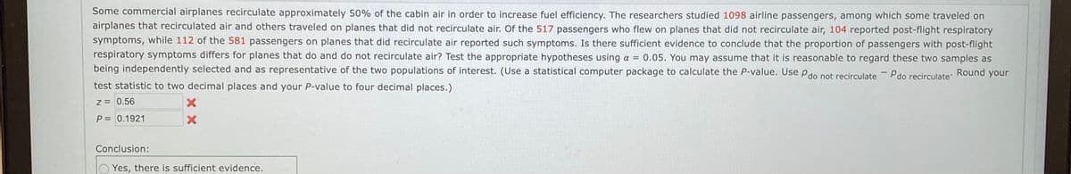 Some commercial airplanes recirculate approximately 50% of the cabin air in order to increase fuel efficiency. The researchers studied 1098 airline passengers, among which some traveled on
airplanes that recirculated air and others traveled on planes that did not recirculate air. Of the 517 passengers who flew on planes that did not recirculate air, 104 reported post-flight respiratory
symptoms, while 112 of the 581 passengers on planes that did recirculate air reported such symptoms. Is there sufficient evidence to conclude that the proportion of passengers with post-flight
respiratory symptoms differs for planes that do and do not recirculate air? Test the appropriate hypotheses using a =
0.05. You may assume that it is reasonable to regard these two samples as
being independently selected and as representative of the two populations of interest. (Use a statistical computer package to calculate the P-value. Use Pdo not recirculate - Pdo recirculate Round your
test statistic to two decimal places and your P-value to four decimal places.)
z = 0.56
P= 0.1921
Conclusion:
O Yes, there is sufficient evidence.
