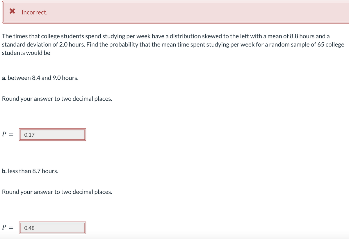 X Incorrect.
The times that college students spend studying per week have a distribution skewed to the left with a mean of 8.8 hours and a
standard deviation of 2.0 hours. Find the probability that the mean time spent studying per week for a random sample of 65 college
students would be
a. between 8.4 and 9.0 hours.
Round your answer to two decimal places.
P =
0.17
b. less than 8.7 hours.
Round your answer to two decimal places.
P =
0.48
