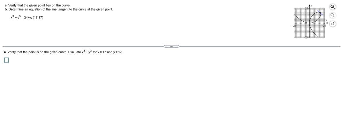 a. Verify that the given point lies on the curve.
b. Determine an equation of the line tangent to the curve at the given point.
x³ +y3 = 34xy; (17,17)
.....
a. Verify that the point is on the given curve. Evaluate x° + y° for x = 17 and y = 17.
