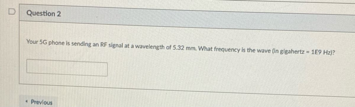 Question 2
Your 5G phone is sending an RF signal at a wavelength of 5.32 mm. What frequency is the wave (In gigahertz = 1E9 Hz)?
Previous
