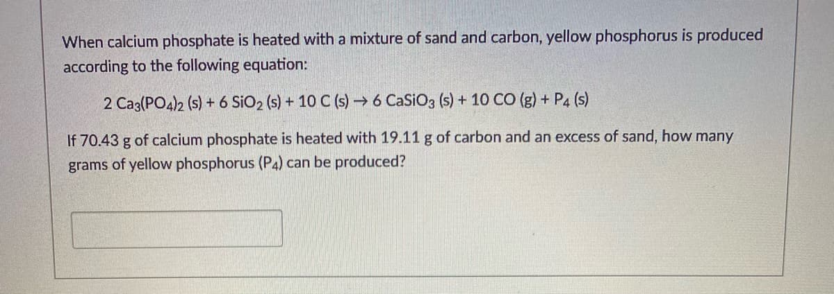 When calcium phosphate is heated with a mixture of sand and carbon, yellow phosphorus is produced
according to the following equation:
2 Caz(PO4)2 (s) + 6 SiO2 (s) + 10 C (s) → 6 CaSiO3 (s) + 10 CO (g) + P4 (s)
If 70.43 g of calcium phosphate is heated with 19.11 g of carbon and an excess of sand, how many
grams of yellow phosphorus (P4) can be produced?
