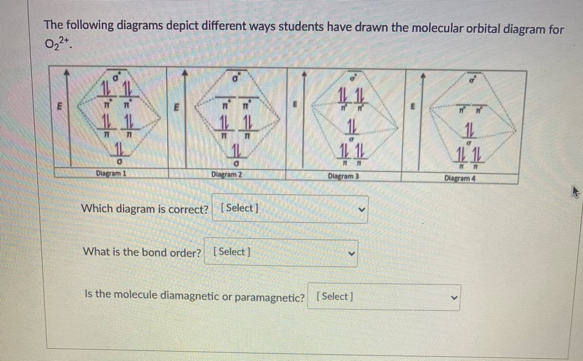 The following diagrams depict different ways students have drawn the molecular orbital diagram for
0,2.
11
11
44
11 1
Diagram 1
Diagram 2
Dlagram 3
Diagram 4
Which diagram is correct? [ Select]
What is the bond order?
[ Select ]
Is the molecule diamagnetic or paramagnetic? 1Select )
