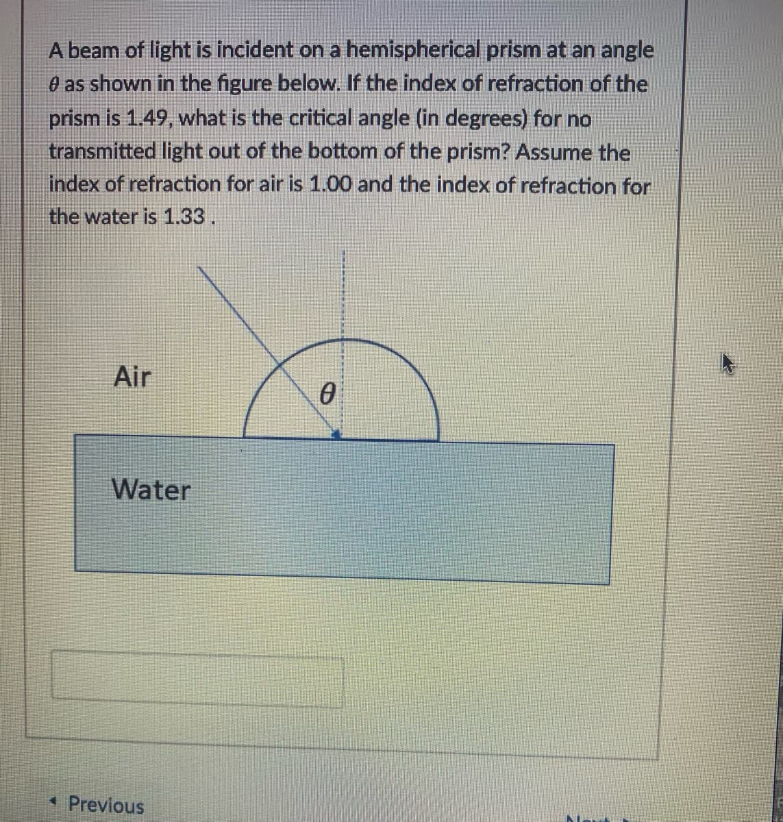 A beam of light is incident on a hemispherical prism at an angle
O as shown in the figure below. If the index of refraction of the
prism is 1.49, what is the critical angle (in degrees) for no
transmitted light out of the bottom of the prism? Assume the
index of refraction for air is 1.00 and the index of refraction for
the water is 1.33.
Air
Water
* Previous
