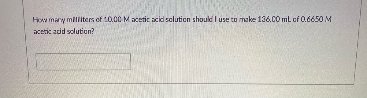 How many milliliters of 10.00M acetic acid solution should I use to make 136.00 mL of 0.6650 M
acetic acid solution?
