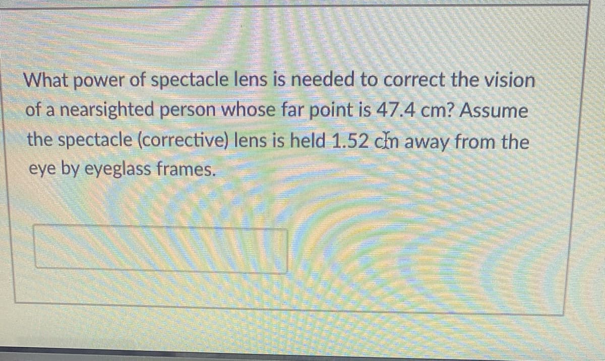 What power of spectacle lens is needed to correct the vision
of a nearsighted person whose far point is 47.4 cm? Assume
the spectacle (corrective) lens is held 1.52 cm away from the
eye by eyeglass frames.
