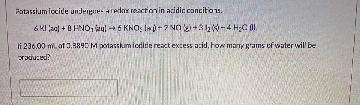 Potassium iodide undergoes a redox reaction in acidic conditions.
6 KI (aq) + 8 HNO3 (aq) → 6 KNO3 (aq) + 2 NO (g) + 3 I2 (s) + 4 H20 (1).
If 236.00 mL of 0.8890 M potassium iodide react excess acid, how many grams of water will be
produced?
