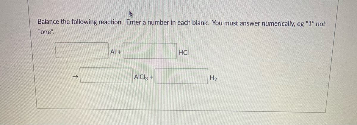 Balance the following reaction. Enter a number in each blank. You must answer numerically, eg "1" not
"one".
Al+
HCI
AICI3 +
H2

