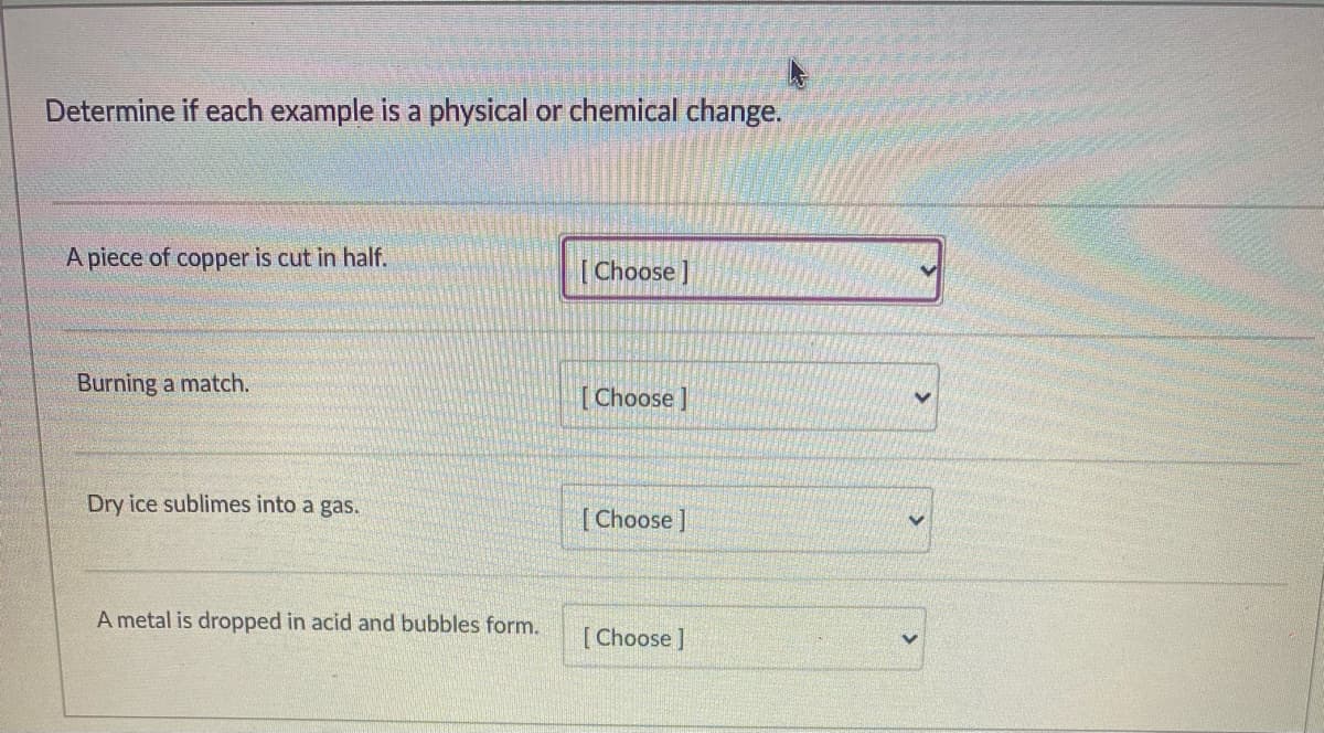Determine if each example is a physical or chemical change.
A piece of copper is cut in half.
[Choose ]
Burning a match.
Choose]
Dry ice sublimes into a gas.
[Choose]
A metal is dropped in acid and bubbles form.
[Choose ]
