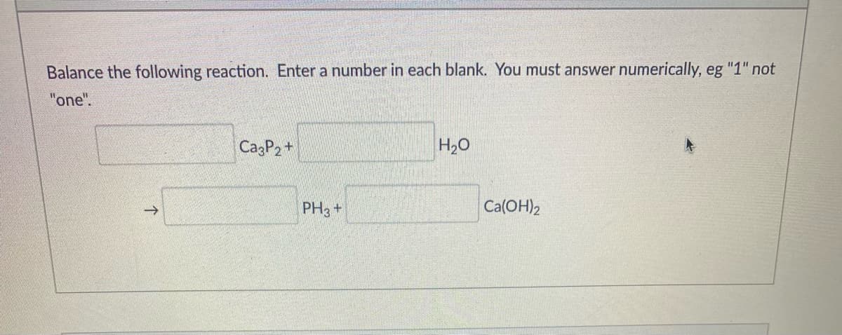 Balance the following reaction. Enter a number in each blank. You must answer numerically, eg "1" not
"one".
CagP2+
H20
PH3 +
Ca(OH)2
