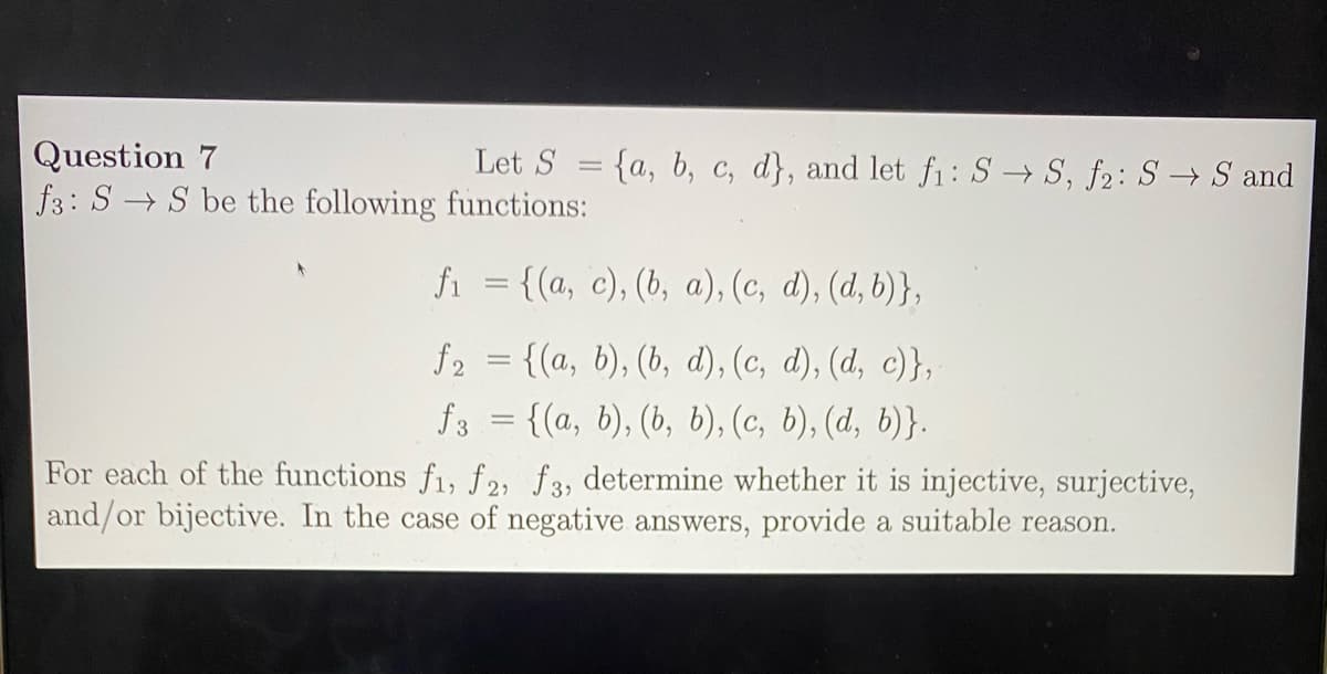 Question 7
f3: S S be the following functions:
Let S = {a, b, c, d}, and let fı: S → S, f2: S → S and
|3D
fi = {(a, c), (b, a), (c, d), (d, b)},
f2 = {(a, b), (b, d), (c, d), (d, c)},
= {(a, b), (b, b), (c, b), (d, b)}.
f3
For each of the functions f1, f2, f3, determine whether it is injective, surjective,
and/or bijective. In the case of negative answers, provide a suitable reason.
