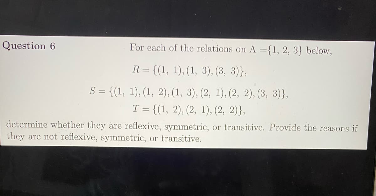 Question 6
For each of the relations on A ={1, 2, 3} below,
R= {(1, 1), (1, 3), (3, 3)},
S = {(1, 1), (1, 2), (1, 3), (2, 1), (2, 2), (3, 3)},
T = {(1, 2), (2, 1), (2, 2)},
determine whether they are reflexive, symmetric, or transitive. Provide the reasons if
they are not reflexive, symmetric, or transitive.

