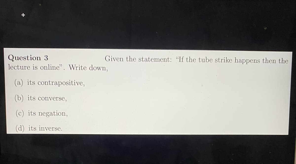 Question 3
lecture is online". Write down,
Given the statement: "If the tube strike happens then the
(a) its contrapositive,
(b) its converse,
(c) its negation,
(d) its inverse.

