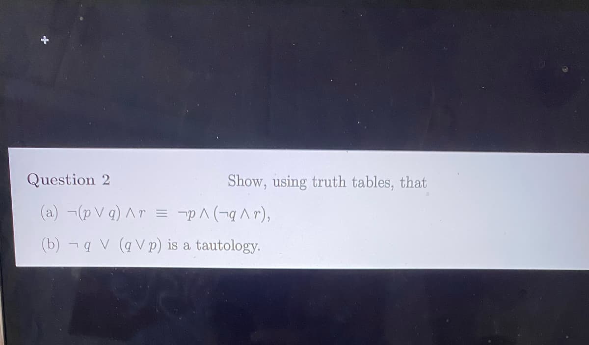 Question 2
Show, using truth tables, that
(a) ¬(p V q) Ar
= -pA (-qAr),
(b) - q V (q V p) is a tautology.
