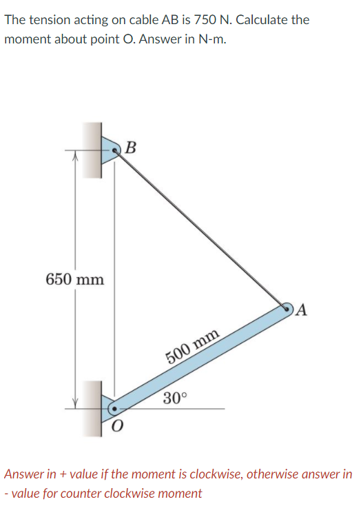 The tension acting on cable AB is 750 N. Calculate the
moment about point O. Answer in N-m.
B
650 mm
DA
500 mm
30°
Answer in + value if the moment is clockwise, otherwise answer in
- value for counter clockwise moment
