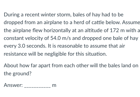 During a recent winter storm, bales of hay had to be
dropped from an airplane to a herd of cattle below. Assume
the airplane flew horizontally at an altitude of 172 m with a
constant velocity of 54.0 m/s and dropped one bale of hay
every 3.0 seconds. It is reasonable to assume that air
resistance will be negligible for this situation.
About how far apart from each other will the bales land on
the ground?
Answer:
m