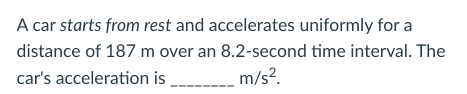 A car starts from rest and accelerates uniformly for a
distance of 187 m over an 8.2-second time interval. The
car's acceleration is ______
m/s².